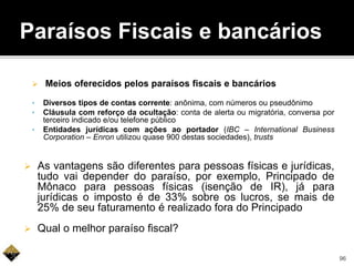  Meios oferecidos pelos paraísos fiscais e bancários
• Diversos tipos de contas corrente: anônima, com números ou pseudônimo
• Cláusula com reforço da ocultação: conta de alerta ou migratória, conversa por
terceiro indicado e/ou telefone público
• Entidades jurídicas com ações ao portador (IBC – International Business
Corporation – Enron utilizou quase 900 destas sociedades), trusts
 As vantagens são diferentes para pessoas físicas e jurídicas,
tudo vai depender do paraíso, por exemplo, Principado de
Mônaco para pessoas físicas (isenção de IR), já para
jurídicas o imposto é de 33% sobre os lucros, se mais de
25% de seu faturamento é realizado fora do Principado
 Qual o melhor paraíso fiscal?
Paraísos Fiscais e bancários
96
 