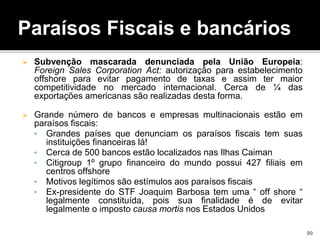 Paraísos Fiscais e bancários
 Subvenção mascarada denunciada pela União Europeia:
Foreign Sales Corporation Act: autorização para estabelecimento
offshore para evitar pagamento de taxas e assim ter maior
competitividade no mercado internacional. Cerca de ¼ das
exportações americanas são realizadas desta forma.
 Grande número de bancos e empresas multinacionais estão em
paraísos fiscais:
• Grandes países que denunciam os paraísos fiscais tem suas
instituições financeiras lá!
• Cerca de 500 bancos estão localizados nas Ilhas Caiman
• Citigroup 1º grupo financeiro do mundo possui 427 filiais em
centros offshore
• Motivos legítimos são estímulos aos paraísos fiscais,
• Ex-presidente do STF Joaquim Barbosa tem uma “ off shore “
legalmente constituída, pois sua finalidade é de evitar
legalmente o imposto causa mortis nos Estados Unidos
99
 