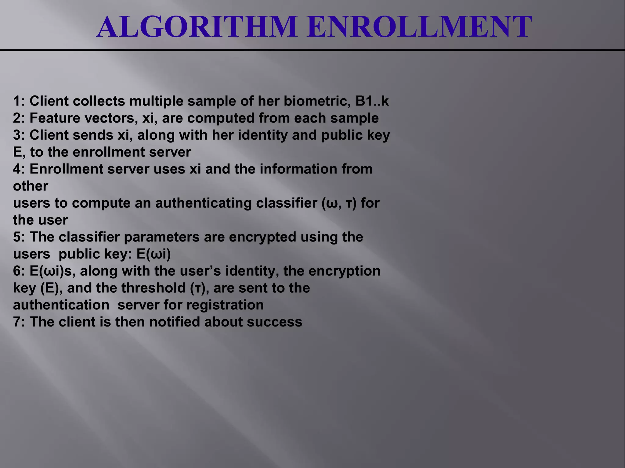 ALGORITHM ENROLLMENT
1: Client collects multiple sample of her biometric, B1..k
2: Feature vectors, xi, are computed from each sample
3: Client sends xi, along with her identity and public key
E, to the enrollment server
4: Enrollment server uses xi and the information from
other
users to compute an authenticating classifier (ω, τ) for
the user
5: The classifier parameters are encrypted using the
users public key: E(ωi)
6: E(ωi)s, along with the user’s identity, the encryption
key (E), and the threshold (τ), are sent to the
authentication server for registration
7: The client is then notified about success
 
