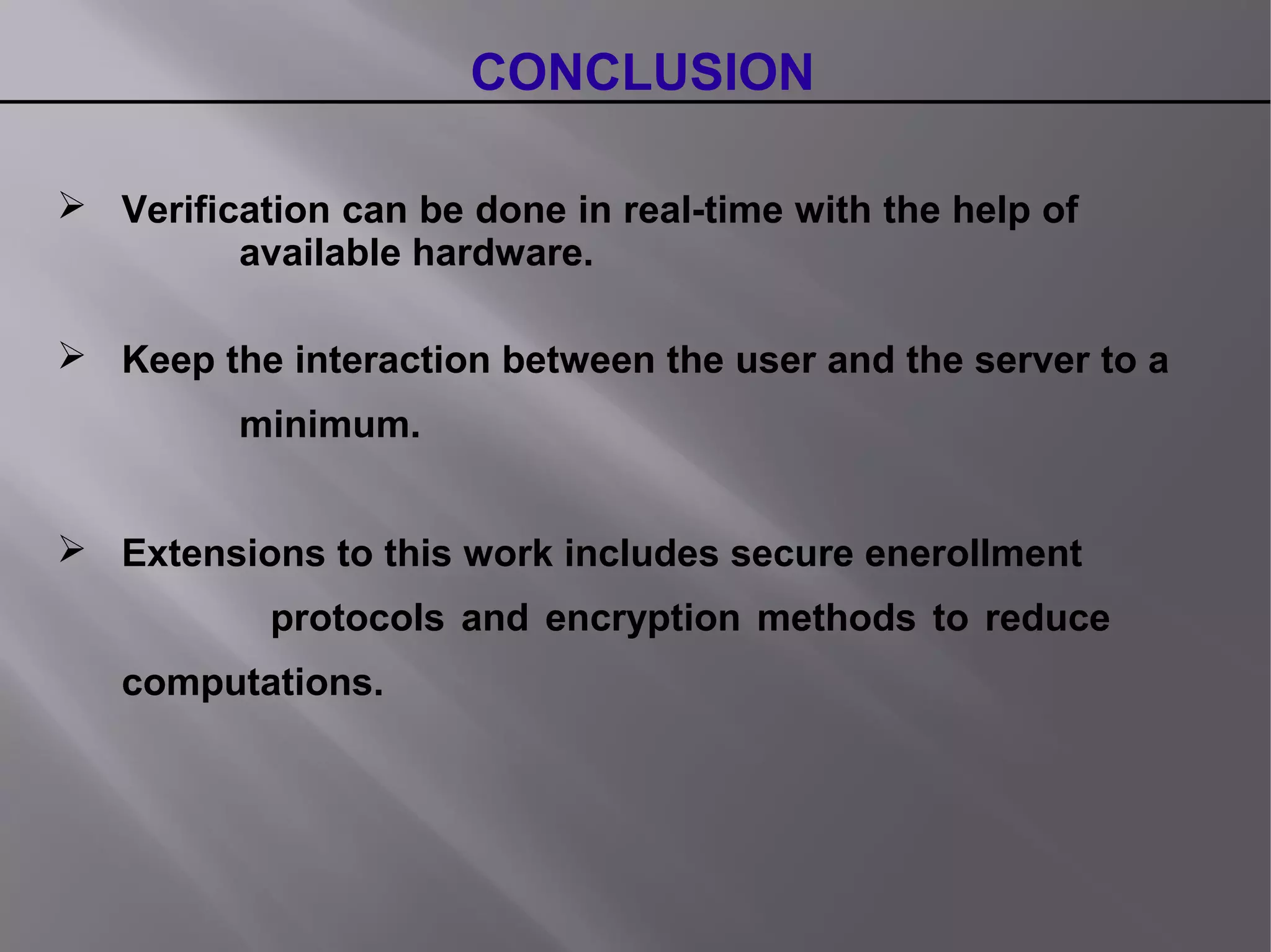 CONCLUSION
 Verification can be done in real-time with the help of
available hardware.
 Keep the interaction between the user and the server to a
minimum.
 Extensions to this work includes secure enerollment
protocols and encryption methods to reduce
computations.
 