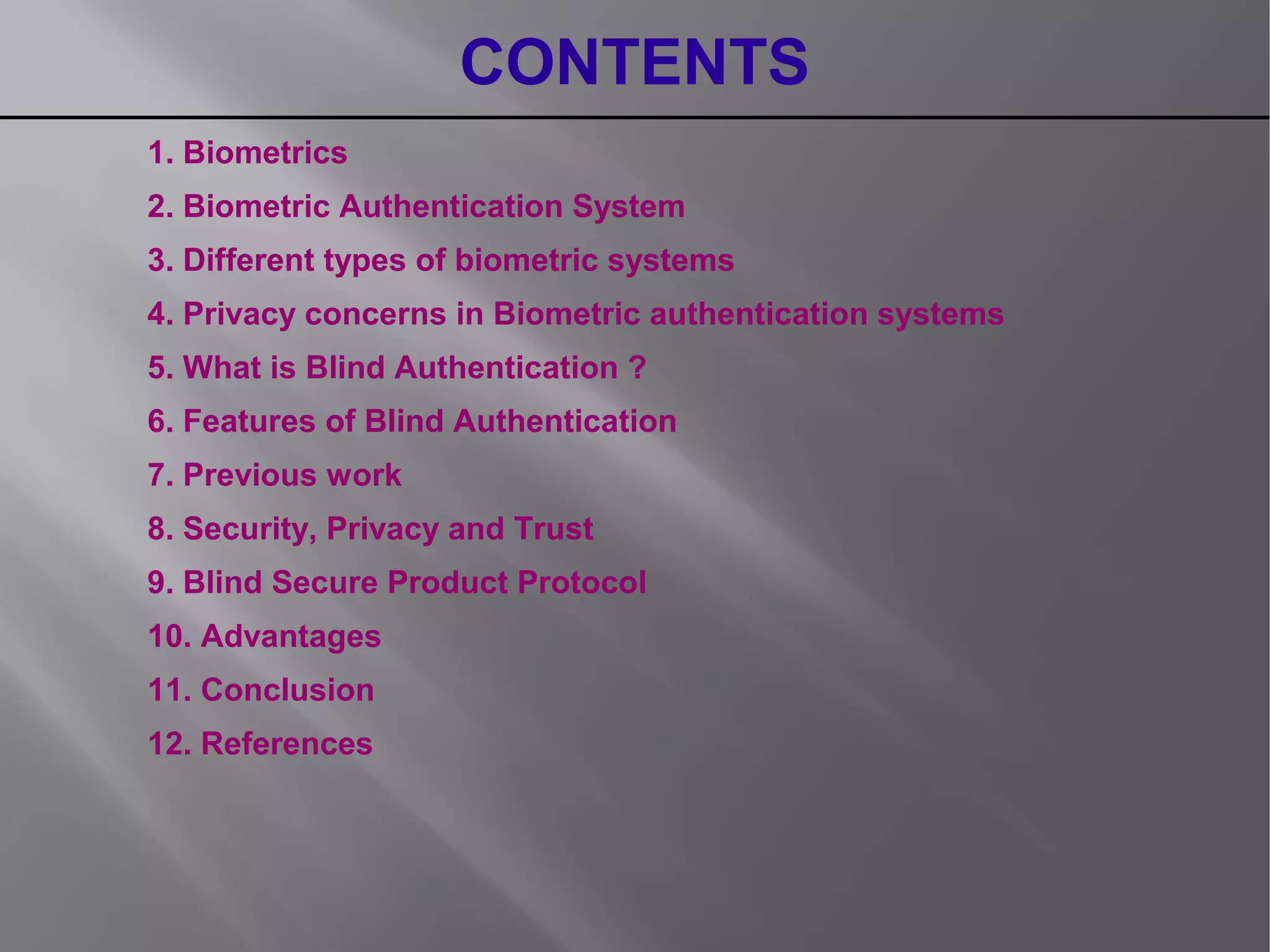 CONTENTS
1. Biometrics
2. Biometric Authentication System
3. Different types of biometric systems
4. Privacy concerns in Biometric authentication systems
5. What is Blind Authentication ?
6. Features of Blind Authentication
7. Previous work
8. Security, Privacy and Trust
9. Blind Secure Product Protocol
10. Advantages
11. Conclusion
12. References
 