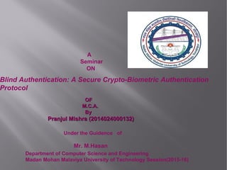 A
Seminar
ON
Blind Authentication: A Secure Crypto-Biometric Authentication
Protocol
OFOF
M.C.A.M.C.A.
ByBy
Pranjul Mishra (2014024000132)Pranjul Mishra (2014024000132)
Under the Guidence of
Mr. M.Hasan
Department of Computer Science and Engineering
Madan Mohan Malaviya University of Technology Session(2015-16)
 