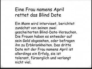 Eine Frau namens April rettet das Blind DateEin Mann wird interviewt, berichtet zunächst von seinen zwei gescheiterten Blind-Date-Versuchen. Die Frauen haben es entweder auf sein Geld abgesehen, oder befragen ihn zu Erbkrankheiten. Das dritte Date mit der Frau namens April ist allerdings ein Erfolg, sie ist tolerant, fürsorglich und verlangt nicht viel.