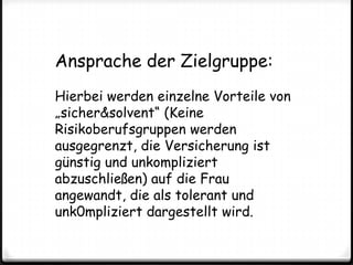 Ansprache der Zielgruppe:Hierbei werden einzelne Vorteile von „sicher&solvent“ (Keine Risikoberufsgruppen werden ausgegrenzt, die Versicherung ist günstig und unkompliziert abzuschließen) auf die Frau angewandt, die als tolerant und unk0mpliziert dargestellt wird.