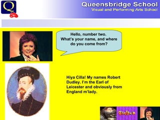Hello, number two.  What’s your name, and where do you come from? Hiya Cilla! My names Robert Dudley. I’m the Earl of Leicester and obviously from England m’lady. 