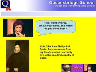 Hello, number three.  What’s your name, and where do you come from? Hola Cilla. I am Phillip II of Spain. As you can see from my lovely sun tan I currently live in the beautiful country of Spain. 