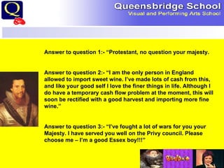 Answer to question 1:- “Protestant, no question your majesty. Answer to question 2:- “I am the only person in England allowed to import sweet wine. I’ve made lots of cash from this, and like your good self I love the finer things in life. Although I do have a temporary cash flow problem at the moment, this will soon be rectified with a good harvest and importing more fine wine.” Answer to question 3:- “I’ve fought a lot of wars for you your Majesty. I have served you well on the Privy council. Please choose me – I’m a good Essex boy!!!” 