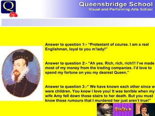 Answer to question 1:- “Protestant of course. I am a real Englishman, loyal to you m’lady!” Answer to question 2:- “Ah yes. Rich, rich, rich!!! I’ve made most of my money from the trading companies. I’d love to spend my fortune on you my dearest Queen.” Answer to question 3:-” We have known each other since we were children. You know I love you! It was terrible when my wife Amy fell down those stairs to her death. But you must know those rumours that I murdered her just aren’t true!” 