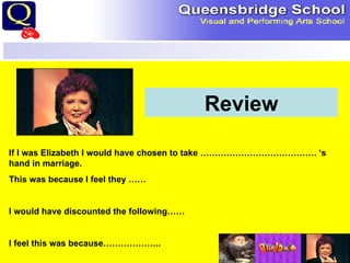 Review If I was Elizabeth I would have chosen to take …………………………………. ‘s hand in marriage. This was because I feel they …… I would have discounted the following…… I feel this was because……………….. 