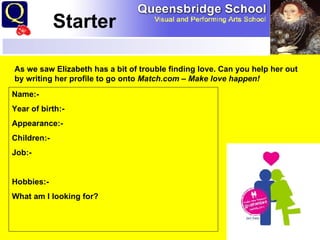 Starter  Starter As we saw Elizabeth has a bit of trouble finding love. Can you help her out by writing her profile to go onto  Match.com – Make love happen! Name:- Year of birth:- Appearance:- Children:- Job:- Hobbies:- What am I looking for? 