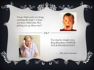 ‘Great. Glad you’re not doing
anything. Be ready 7 o’clock
you have a blind date. He’s
picking you up. Dress nice!’

You ring her straight away.
Ring Ring Ring ‘ANSWER
YOUR PHONE!!!!!!!!!!!!!!!!’
….. She never answers.

 