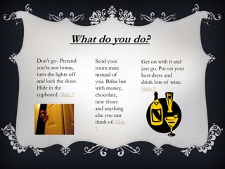 What do you do?
Don’t go- Pretend
you’re not home,
turn the lights off
and lock the door.
Hide in the
cupboard. Slide 5

Send your
room mate
instead of
you. Bribe her
with money,
chocolate,
new shoes
and anything
else you can
think of. Slide
7

Get on with it and
just go. Put on your
best dress and
drink lots of wine.
Slide 9

 