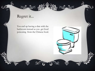 Regret it...
You end up having a date with the
bathroom instead as you get food
poisoning from the Chinese food.

 