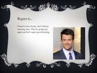 Regret it...
Friend comes home, she’s had an
amazing time. They’re going out
again and he’s super good looking.

 