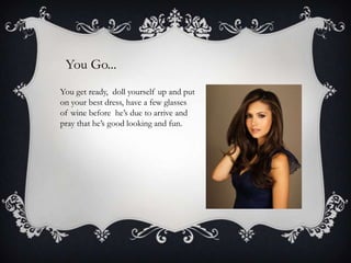 You Go...
You get ready, doll yourself up and put
on your best dress, have a few glasses
of wine before he’s due to arrive and
pray that he’s good looking and fun.

 