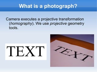 What is a photograph? Camera executes a projective transformation ( homography ). We use projective geometry tools.