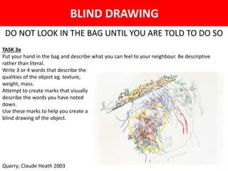 BLIND DRAWING
DO NOT LOOK IN THE BAG UNTIL YOU ARE TOLD TO DO SO
TASK 3a
Put your hand in the bag and describe what you can feel to your neighbour. Be descriptive
rather than literal.
Write 3 or 4 words that describe the
qualities of the object eg. texture,
weight, mass.
Attempt to create marks that visually
describe the words you have noted
down.
Use these marks to help you create a
blind drawing of the object.
Quarry, Claude Heath 2003
 