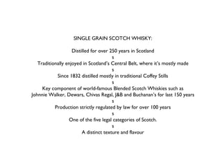 SINGLE GRAIN SCOTCH WHISKY:
Distilled for over 250 years in Scotland
s
Traditionally enjoyed in Scotland’s Central Belt, where it’s mostly made
s
Since 1832 distilled mostly in traditional Coffey Stills
s
Key component of world-famous Blended Scotch Whiskies such as
Johnnie Walker, Dewars, Chivas Regal, J&B and Buchanan’s for last 150 years
s
Production strictly regulated by law for over 100 years
s
One of the five legal categories of Scotch.
s
A distinct texture and flavour
 