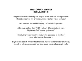 THE SCOTCH WHISKY
REGULATIONS
Single Grain Scotch Whisky can only be made with natural ingredients:
wheat (sometimes rye or maize), malted barley, water and yeast
s
No additives are allowed during the distillation process
s
ABV must be less than 94.8% – clearly differentiating it from
highly-rectified ‘neutral grain spirit’
s
Finally, the whisky must be matured in oak casks in Scotland
for a minimum of three years
s
Single Grain Scotch Whisky has the nose, flavour and character of whisky,
though in a less pronounced way than some more robust single malts
 