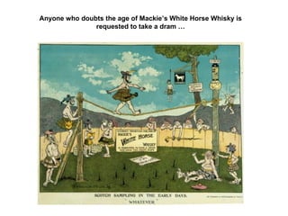 Anyone who doubts the age of Mackie’s White Horse Whisky is
requested to take a dram …
 