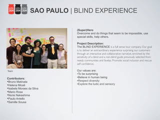 SAO PAULO | BLIND EXPERIENCE

                              (Super)Hero
                              Overcome and do things that seem to be impossible, use
                              special skills, help others.

                              Project Description:
                              The BLIND EXPERIENCE is a full sense tour company. Our goal
                              is to deliver an extraordinary experience surprising our customers
                              through an interactive and collaborative narrative, enriched by the
                              sensitivity of a blind and a non-blind guide previously selected from
                              needy communities and favelas. Promote social inclusion and rescue
                              self conﬁdence.	

                              	

Team                          Our values are:
                              • To be surprising
Contributors:                 • Believe in human being
• Bruno Matinata              • Respect diversity
• Helena Miceli               • Explore the ludic and sensory
• Isabela Moraes da Silva
• Mario Rosa
• Norie Nakashima
• Paulo Antello
• Samille Sousa
 