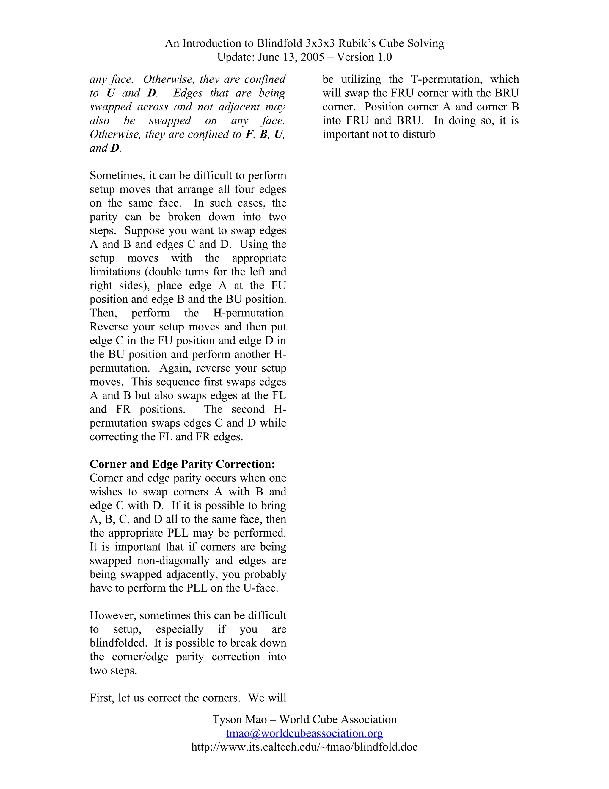 An Introduction to Blindfold 3x3x3 Rubik’s Cube Solving
Update: June 13, 2005 – Version 1.0
any face. Otherwise, they are confined
to U and D. Edges that are being
swapped across and not adjacent may
also be swapped on any face.
Otherwise, they are confined to F, B, U,
and D.

be utilizing the T-permutation, which
will swap the FRU corner with the BRU
corner. Position corner A and corner B
into FRU and BRU. In doing so, it is
important not to disturb

Sometimes, it can be difficult to perform
setup moves that arrange all four edges
on the same face. In such cases, the
parity can be broken down into two
steps. Suppose you want to swap edges
A and B and edges C and D. Using the
setup moves with the appropriate
limitations (double turns for the left and
right sides), place edge A at the FU
position and edge B and the BU position.
Then, perform the H-permutation.
Reverse your setup moves and then put
edge C in the FU position and edge D in
the BU position and perform another Hpermutation. Again, reverse your setup
moves. This sequence first swaps edges
A and B but also swaps edges at the FL
and FR positions.
The second Hpermutation swaps edges C and D while
correcting the FL and FR edges.
Corner and Edge Parity Correction:
Corner and edge parity occurs when one
wishes to swap corners A with B and
edge C with D. If it is possible to bring
A, B, C, and D all to the same face, then
the appropriate PLL may be performed.
It is important that if corners are being
swapped non-diagonally and edges are
being swapped adjacently, you probably
have to perform the PLL on the U-face.
However, sometimes this can be difficult
to setup, especially if you are
blindfolded. It is possible to break down
the corner/edge parity correction into
two steps.
First, let us correct the corners. We will
Tyson Mao – World Cube Association
tmao@worldcubeassociation.org
http://www.its.caltech.edu/~tmao/blindfold.doc

 