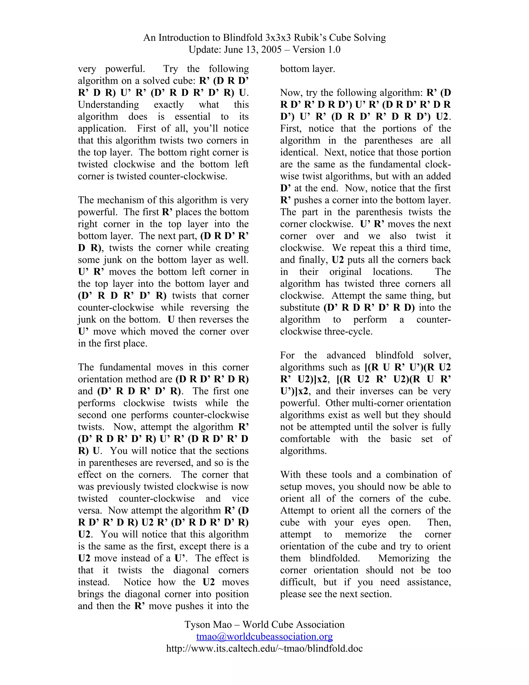 An Introduction to Blindfold 3x3x3 Rubik’s Cube Solving
Update: June 13, 2005 – Version 1.0
very powerful.
Try the following
algorithm on a solved cube: R’ (D R D’
R’ D R) U’ R’ (D’ R D R’ D’ R) U.
Understanding exactly what this
algorithm does is essential to its
application. First of all, you’ll notice
that this algorithm twists two corners in
the top layer. The bottom right corner is
twisted clockwise and the bottom left
corner is twisted counter-clockwise.
The mechanism of this algorithm is very
powerful. The first R’ places the bottom
right corner in the top layer into the
bottom layer. The next part, (D R D’ R’
D R), twists the corner while creating
some junk on the bottom layer as well.
U’ R’ moves the bottom left corner in
the top layer into the bottom layer and
(D’ R D R’ D’ R) twists that corner
counter-clockwise while reversing the
junk on the bottom. U then reverses the
U’ move which moved the corner over
in the first place.
The fundamental moves in this corner
orientation method are (D R D’ R’ D R)
and (D’ R D R’ D’ R). The first one
performs clockwise twists while the
second one performs counter-clockwise
twists. Now, attempt the algorithm R’
(D’ R D R’ D’ R) U’ R’ (D R D’ R’ D
R) U. You will notice that the sections
in parentheses are reversed, and so is the
effect on the corners. The corner that
was previously twisted clockwise is now
twisted counter-clockwise and vice
versa. Now attempt the algorithm R’ (D
R D’ R’ D R) U2 R’ (D’ R D R’ D’ R)
U2. You will notice that this algorithm
is the same as the first, except there is a
U2 move instead of a U’. The effect is
that it twists the diagonal corners
instead. Notice how the U2 moves
brings the diagonal corner into position
and then the R’ move pushes it into the

bottom layer.
Now, try the following algorithm: R’ (D
R D’ R’ D R D’) U’ R’ (D R D’ R’ D R
D’) U’ R’ (D R D’ R’ D R D’) U2.
First, notice that the portions of the
algorithm in the parentheses are all
identical. Next, notice that those portion
are the same as the fundamental clockwise twist algorithms, but with an added
D’ at the end. Now, notice that the first
R’ pushes a corner into the bottom layer.
The part in the parenthesis twists the
corner clockwise. U’ R’ moves the next
corner over and we also twist it
clockwise. We repeat this a third time,
and finally, U2 puts all the corners back
in their original locations.
The
algorithm has twisted three corners all
clockwise. Attempt the same thing, but
substitute (D’ R D R’ D’ R D) into the
algorithm to perform a counterclockwise three-cycle.
For the advanced blindfold solver,
algorithms such as [(R U R’ U’)(R U2
R’ U2)]x2, [(R U2 R’ U2)(R U R’
U’)]x2, and their inverses can be very
powerful. Other multi-corner orientation
algorithms exist as well but they should
not be attempted until the solver is fully
comfortable with the basic set of
algorithms.
With these tools and a combination of
setup moves, you should now be able to
orient all of the corners of the cube.
Attempt to orient all the corners of the
cube with your eyes open.
Then,
attempt to memorize the corner
orientation of the cube and try to orient
them blindfolded.
Memorizing the
corner orientation should not be too
difficult, but if you need assistance,
please see the next section.

Tyson Mao – World Cube Association
tmao@worldcubeassociation.org
http://www.its.caltech.edu/~tmao/blindfold.doc

 
