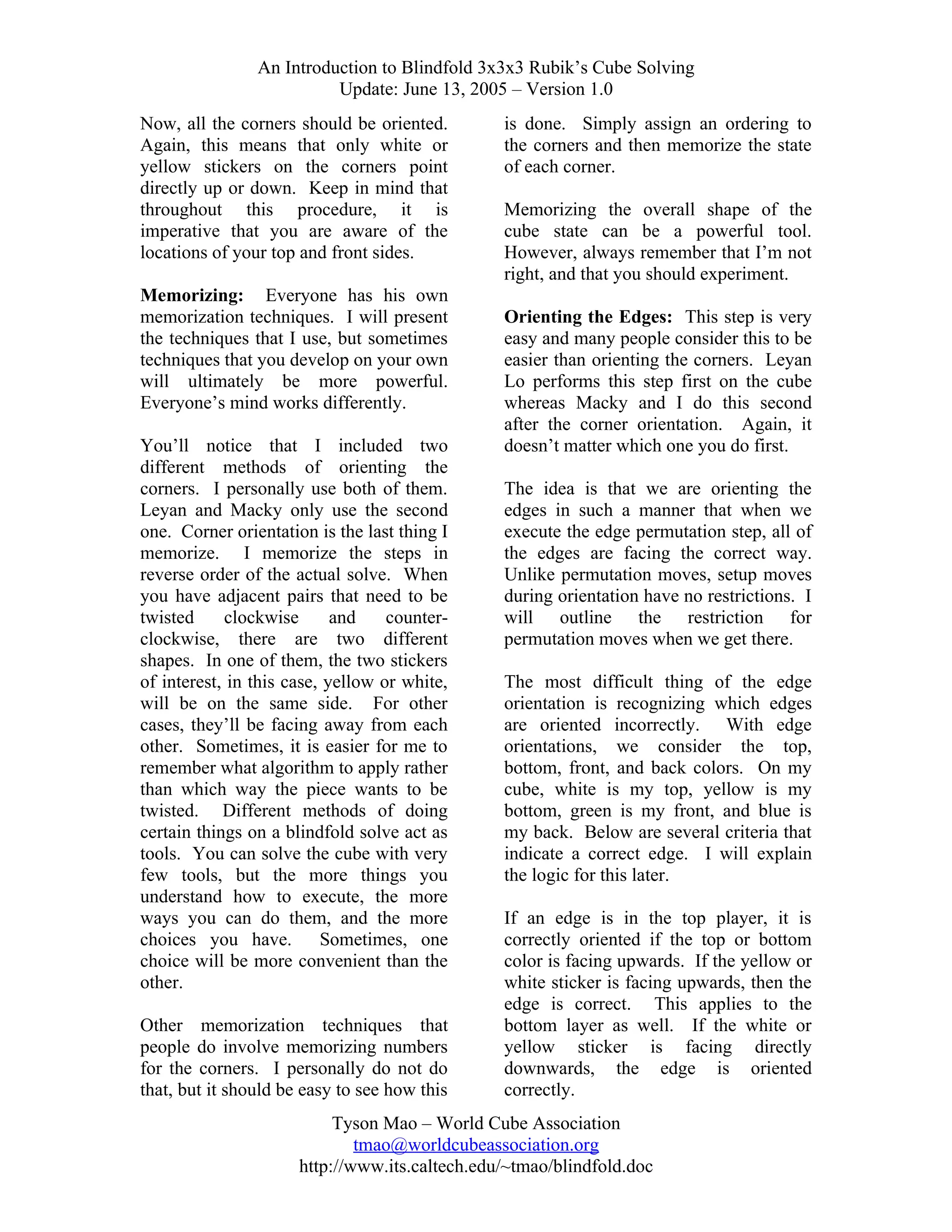 An Introduction to Blindfold 3x3x3 Rubik’s Cube Solving
Update: June 13, 2005 – Version 1.0
Now, all the corners should be oriented.
Again, this means that only white or
yellow stickers on the corners point
directly up or down. Keep in mind that
throughout this procedure, it is
imperative that you are aware of the
locations of your top and front sides.
Memorizing: Everyone has his own
memorization techniques. I will present
the techniques that I use, but sometimes
techniques that you develop on your own
will ultimately be more powerful.
Everyone’s mind works differently.
You’ll notice that I included two
different methods of orienting the
corners. I personally use both of them.
Leyan and Macky only use the second
one. Corner orientation is the last thing I
memorize. I memorize the steps in
reverse order of the actual solve. When
you have adjacent pairs that need to be
twisted
clockwise
and
counterclockwise, there are two different
shapes. In one of them, the two stickers
of interest, in this case, yellow or white,
will be on the same side. For other
cases, they’ll be facing away from each
other. Sometimes, it is easier for me to
remember what algorithm to apply rather
than which way the piece wants to be
twisted. Different methods of doing
certain things on a blindfold solve act as
tools. You can solve the cube with very
few tools, but the more things you
understand how to execute, the more
ways you can do them, and the more
choices you have. Sometimes, one
choice will be more convenient than the
other.
Other memorization techniques that
people do involve memorizing numbers
for the corners. I personally do not do
that, but it should be easy to see how this

is done. Simply assign an ordering to
the corners and then memorize the state
of each corner.
Memorizing the overall shape of the
cube state can be a powerful tool.
However, always remember that I’m not
right, and that you should experiment.
Orienting the Edges: This step is very
easy and many people consider this to be
easier than orienting the corners. Leyan
Lo performs this step first on the cube
whereas Macky and I do this second
after the corner orientation. Again, it
doesn’t matter which one you do first.
The idea is that we are orienting the
edges in such a manner that when we
execute the edge permutation step, all of
the edges are facing the correct way.
Unlike permutation moves, setup moves
during orientation have no restrictions. I
will outline the restriction for
permutation moves when we get there.
The most difficult thing of the edge
orientation is recognizing which edges
are oriented incorrectly. With edge
orientations, we consider the top,
bottom, front, and back colors. On my
cube, white is my top, yellow is my
bottom, green is my front, and blue is
my back. Below are several criteria that
indicate a correct edge. I will explain
the logic for this later.
If an edge is in the top player, it is
correctly oriented if the top or bottom
color is facing upwards. If the yellow or
white sticker is facing upwards, then the
edge is correct. This applies to the
bottom layer as well. If the white or
yellow sticker is facing directly
downwards, the edge is oriented
correctly.

Tyson Mao – World Cube Association
tmao@worldcubeassociation.org
http://www.its.caltech.edu/~tmao/blindfold.doc

 