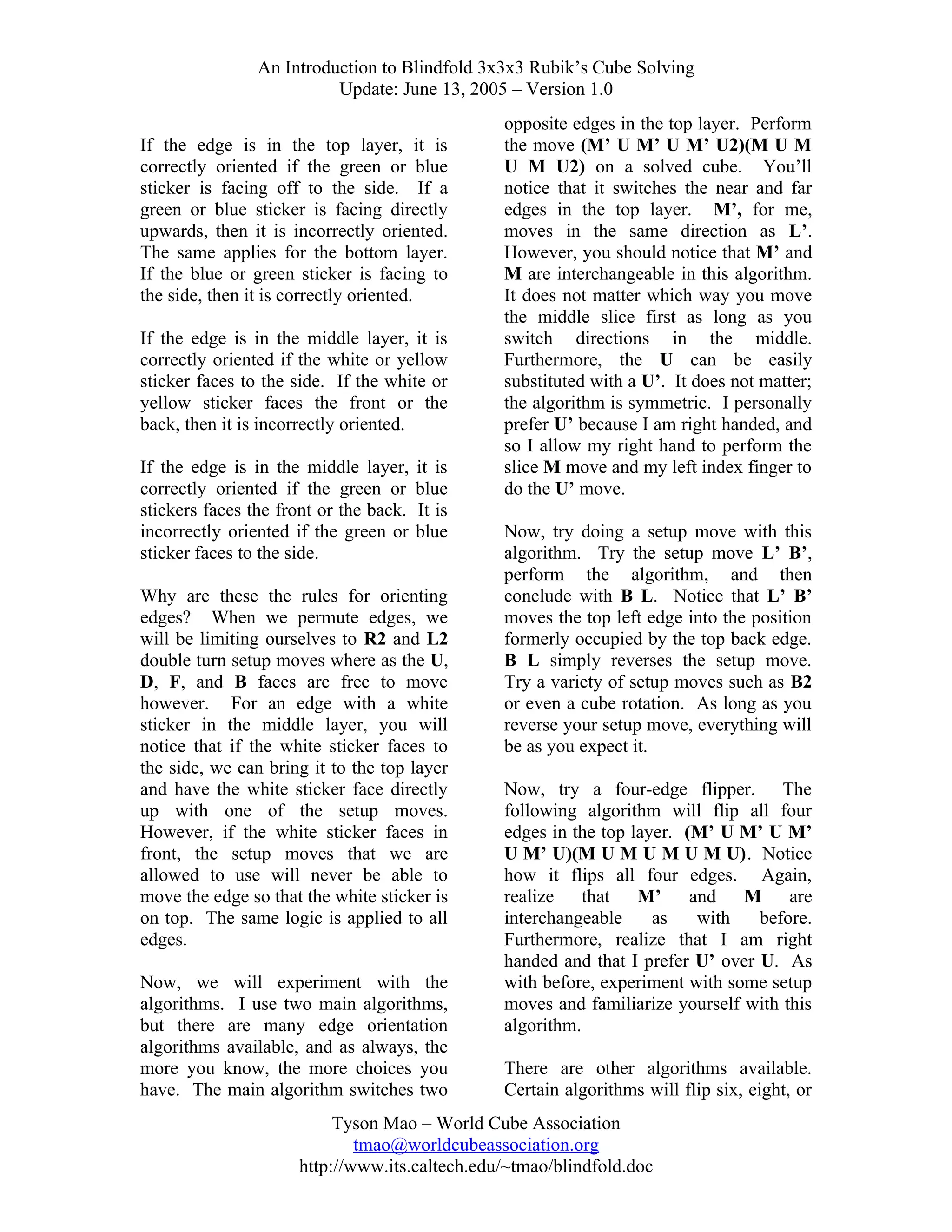An Introduction to Blindfold 3x3x3 Rubik’s Cube Solving
Update: June 13, 2005 – Version 1.0
If the edge is in the top layer, it is
correctly oriented if the green or blue
sticker is facing off to the side. If a
green or blue sticker is facing directly
upwards, then it is incorrectly oriented.
The same applies for the bottom layer.
If the blue or green sticker is facing to
the side, then it is correctly oriented.
If the edge is in the middle layer, it is
correctly oriented if the white or yellow
sticker faces to the side. If the white or
yellow sticker faces the front or the
back, then it is incorrectly oriented.
If the edge is in the middle layer,
correctly oriented if the green or
stickers faces the front or the back.
incorrectly oriented if the green or
sticker faces to the side.

it is
blue
It is
blue

Why are these the rules for orienting
edges? When we permute edges, we
will be limiting ourselves to R2 and L2
double turn setup moves where as the U,
D, F, and B faces are free to move
however. For an edge with a white
sticker in the middle layer, you will
notice that if the white sticker faces to
the side, we can bring it to the top layer
and have the white sticker face directly
up with one of the setup moves.
However, if the white sticker faces in
front, the setup moves that we are
allowed to use will never be able to
move the edge so that the white sticker is
on top. The same logic is applied to all
edges.
Now, we will experiment with the
algorithms. I use two main algorithms,
but there are many edge orientation
algorithms available, and as always, the
more you know, the more choices you
have. The main algorithm switches two

opposite edges in the top layer. Perform
the move (M’ U M’ U M’ U2)(M U M
U M U2) on a solved cube. You’ll
notice that it switches the near and far
edges in the top layer. M’, for me,
moves in the same direction as L’.
However, you should notice that M’ and
M are interchangeable in this algorithm.
It does not matter which way you move
the middle slice first as long as you
switch directions in the middle.
Furthermore, the U can be easily
substituted with a U’. It does not matter;
the algorithm is symmetric. I personally
prefer U’ because I am right handed, and
so I allow my right hand to perform the
slice M move and my left index finger to
do the U’ move.
Now, try doing a setup move with this
algorithm. Try the setup move L’ B’,
perform the algorithm, and then
conclude with B L. Notice that L’ B’
moves the top left edge into the position
formerly occupied by the top back edge.
B L simply reverses the setup move.
Try a variety of setup moves such as B2
or even a cube rotation. As long as you
reverse your setup move, everything will
be as you expect it.
Now, try a four-edge flipper. The
following algorithm will flip all four
edges in the top layer. (M’ U M’ U M’
U M’ U)(M U M U M U M U). Notice
how it flips all four edges. Again,
realize that M’ and
M are
interchangeable
as
with
before.
Furthermore, realize that I am right
handed and that I prefer U’ over U. As
with before, experiment with some setup
moves and familiarize yourself with this
algorithm.
There are other algorithms available.
Certain algorithms will flip six, eight, or

Tyson Mao – World Cube Association
tmao@worldcubeassociation.org
http://www.its.caltech.edu/~tmao/blindfold.doc

 