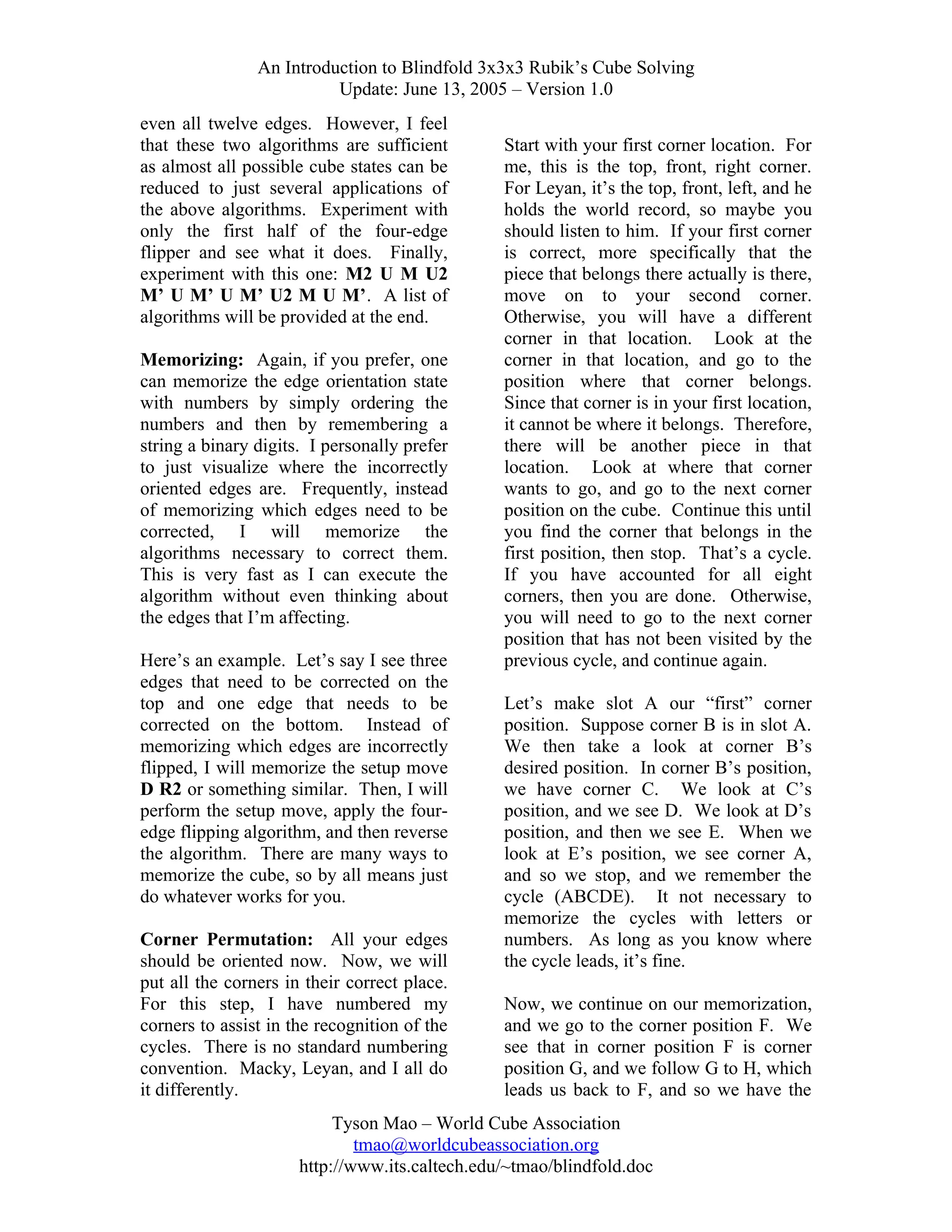 An Introduction to Blindfold 3x3x3 Rubik’s Cube Solving
Update: June 13, 2005 – Version 1.0
even all twelve edges. However, I feel
that these two algorithms are sufficient
as almost all possible cube states can be
reduced to just several applications of
the above algorithms. Experiment with
only the first half of the four-edge
flipper and see what it does. Finally,
experiment with this one: M2 U M U2
M’ U M’ U M’ U2 M U M’. A list of
algorithms will be provided at the end.
Memorizing: Again, if you prefer, one
can memorize the edge orientation state
with numbers by simply ordering the
numbers and then by remembering a
string a binary digits. I personally prefer
to just visualize where the incorrectly
oriented edges are. Frequently, instead
of memorizing which edges need to be
corrected, I will memorize the
algorithms necessary to correct them.
This is very fast as I can execute the
algorithm without even thinking about
the edges that I’m affecting.
Here’s an example. Let’s say I see three
edges that need to be corrected on the
top and one edge that needs to be
corrected on the bottom. Instead of
memorizing which edges are incorrectly
flipped, I will memorize the setup move
D R2 or something similar. Then, I will
perform the setup move, apply the fouredge flipping algorithm, and then reverse
the algorithm. There are many ways to
memorize the cube, so by all means just
do whatever works for you.
Corner Permutation: All your edges
should be oriented now. Now, we will
put all the corners in their correct place.
For this step, I have numbered my
corners to assist in the recognition of the
cycles. There is no standard numbering
convention. Macky, Leyan, and I all do
it differently.

Start with your first corner location. For
me, this is the top, front, right corner.
For Leyan, it’s the top, front, left, and he
holds the world record, so maybe you
should listen to him. If your first corner
is correct, more specifically that the
piece that belongs there actually is there,
move on to your second corner.
Otherwise, you will have a different
corner in that location. Look at the
corner in that location, and go to the
position where that corner belongs.
Since that corner is in your first location,
it cannot be where it belongs. Therefore,
there will be another piece in that
location. Look at where that corner
wants to go, and go to the next corner
position on the cube. Continue this until
you find the corner that belongs in the
first position, then stop. That’s a cycle.
If you have accounted for all eight
corners, then you are done. Otherwise,
you will need to go to the next corner
position that has not been visited by the
previous cycle, and continue again.
Let’s make slot A our “first” corner
position. Suppose corner B is in slot A.
We then take a look at corner B’s
desired position. In corner B’s position,
we have corner C. We look at C’s
position, and we see D. We look at D’s
position, and then we see E. When we
look at E’s position, we see corner A,
and so we stop, and we remember the
cycle (ABCDE). It not necessary to
memorize the cycles with letters or
numbers. As long as you know where
the cycle leads, it’s fine.
Now, we continue on our memorization,
and we go to the corner position F. We
see that in corner position F is corner
position G, and we follow G to H, which
leads us back to F, and so we have the

Tyson Mao – World Cube Association
tmao@worldcubeassociation.org
http://www.its.caltech.edu/~tmao/blindfold.doc

 