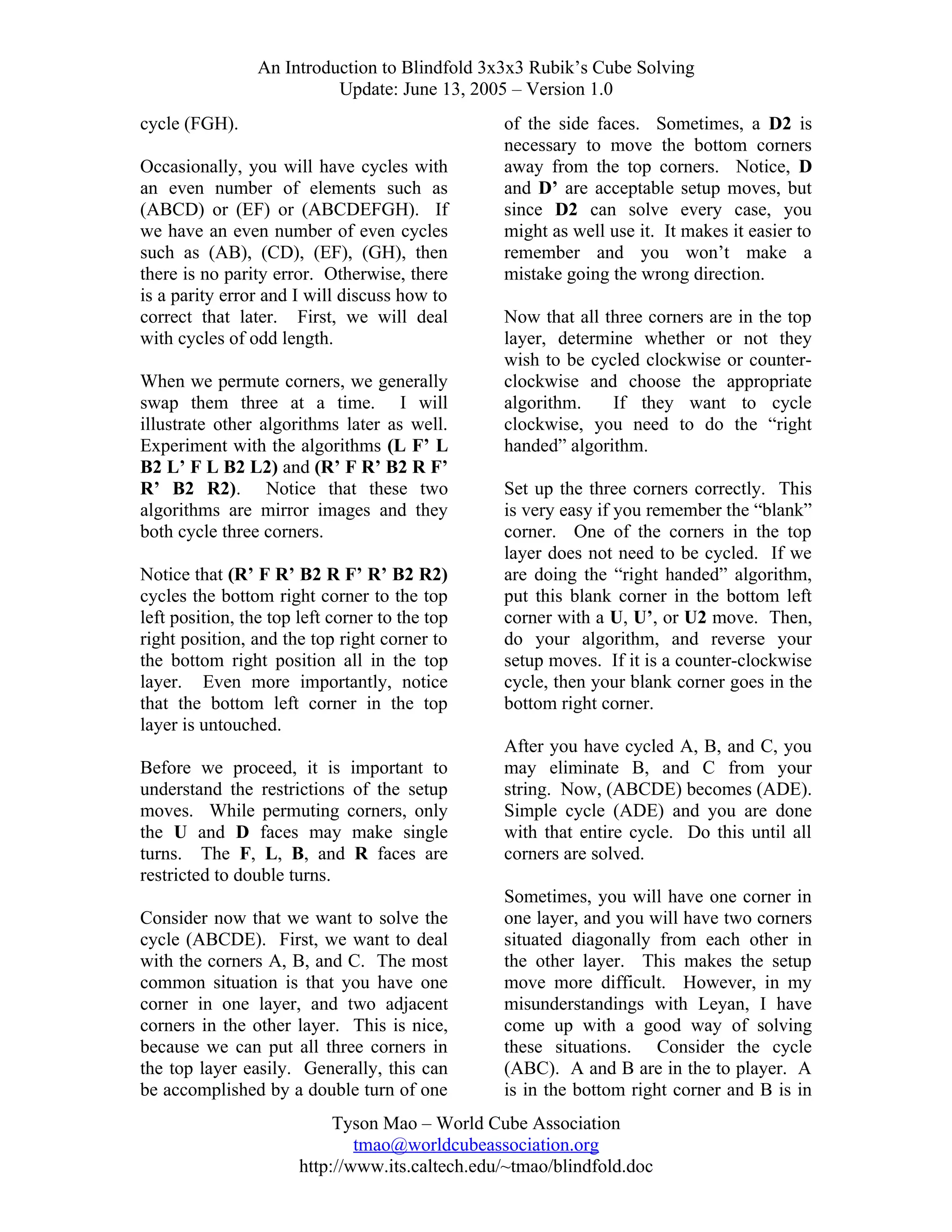 An Introduction to Blindfold 3x3x3 Rubik’s Cube Solving
Update: June 13, 2005 – Version 1.0
cycle (FGH).
Occasionally, you will have cycles with
an even number of elements such as
(ABCD) or (EF) or (ABCDEFGH). If
we have an even number of even cycles
such as (AB), (CD), (EF), (GH), then
there is no parity error. Otherwise, there
is a parity error and I will discuss how to
correct that later. First, we will deal
with cycles of odd length.
When we permute corners, we generally
swap them three at a time. I will
illustrate other algorithms later as well.
Experiment with the algorithms (L F’ L
B2 L’ F L B2 L2) and (R’ F R’ B2 R F’
R’ B2 R2). Notice that these two
algorithms are mirror images and they
both cycle three corners.
Notice that (R’ F R’ B2 R F’ R’ B2 R2)
cycles the bottom right corner to the top
left position, the top left corner to the top
right position, and the top right corner to
the bottom right position all in the top
layer. Even more importantly, notice
that the bottom left corner in the top
layer is untouched.
Before we proceed, it is important to
understand the restrictions of the setup
moves. While permuting corners, only
the U and D faces may make single
turns. The F, L, B, and R faces are
restricted to double turns.
Consider now that we want to solve the
cycle (ABCDE). First, we want to deal
with the corners A, B, and C. The most
common situation is that you have one
corner in one layer, and two adjacent
corners in the other layer. This is nice,
because we can put all three corners in
the top layer easily. Generally, this can
be accomplished by a double turn of one

of the side faces. Sometimes, a D2 is
necessary to move the bottom corners
away from the top corners. Notice, D
and D’ are acceptable setup moves, but
since D2 can solve every case, you
might as well use it. It makes it easier to
remember and you won’t make a
mistake going the wrong direction.
Now that all three corners are in the top
layer, determine whether or not they
wish to be cycled clockwise or counterclockwise and choose the appropriate
algorithm.
If they want to cycle
clockwise, you need to do the “right
handed” algorithm.
Set up the three corners correctly. This
is very easy if you remember the “blank”
corner. One of the corners in the top
layer does not need to be cycled. If we
are doing the “right handed” algorithm,
put this blank corner in the bottom left
corner with a U, U’, or U2 move. Then,
do your algorithm, and reverse your
setup moves. If it is a counter-clockwise
cycle, then your blank corner goes in the
bottom right corner.
After you have cycled A, B, and C, you
may eliminate B, and C from your
string. Now, (ABCDE) becomes (ADE).
Simple cycle (ADE) and you are done
with that entire cycle. Do this until all
corners are solved.
Sometimes, you will have one corner in
one layer, and you will have two corners
situated diagonally from each other in
the other layer. This makes the setup
move more difficult. However, in my
misunderstandings with Leyan, I have
come up with a good way of solving
these situations. Consider the cycle
(ABC). A and B are in the to player. A
is in the bottom right corner and B is in

Tyson Mao – World Cube Association
tmao@worldcubeassociation.org
http://www.its.caltech.edu/~tmao/blindfold.doc

 
