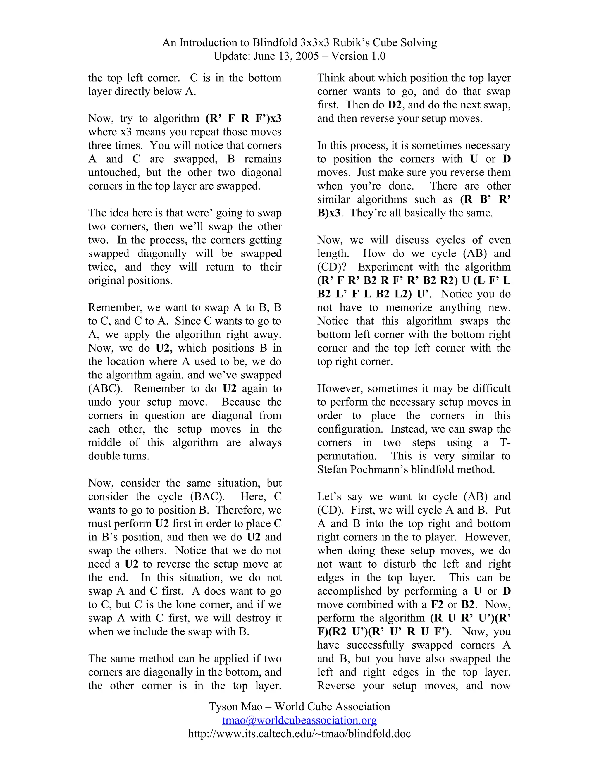 An Introduction to Blindfold 3x3x3 Rubik’s Cube Solving
Update: June 13, 2005 – Version 1.0
the top left corner. C is in the bottom
layer directly below A.
Now, try to algorithm (R’ F R F’)x3
where x3 means you repeat those moves
three times. You will notice that corners
A and C are swapped, B remains
untouched, but the other two diagonal
corners in the top layer are swapped.
The idea here is that were’ going to swap
two corners, then we’ll swap the other
two. In the process, the corners getting
swapped diagonally will be swapped
twice, and they will return to their
original positions.
Remember, we want to swap A to B, B
to C, and C to A. Since C wants to go to
A, we apply the algorithm right away.
Now, we do U2, which positions B in
the location where A used to be, we do
the algorithm again, and we’ve swapped
(ABC). Remember to do U2 again to
undo your setup move. Because the
corners in question are diagonal from
each other, the setup moves in the
middle of this algorithm are always
double turns.
Now, consider the same situation, but
consider the cycle (BAC). Here, C
wants to go to position B. Therefore, we
must perform U2 first in order to place C
in B’s position, and then we do U2 and
swap the others. Notice that we do not
need a U2 to reverse the setup move at
the end. In this situation, we do not
swap A and C first. A does want to go
to C, but C is the lone corner, and if we
swap A with C first, we will destroy it
when we include the swap with B.
The same method can be applied if two
corners are diagonally in the bottom, and
the other corner is in the top layer.

Think about which position the top layer
corner wants to go, and do that swap
first. Then do D2, and do the next swap,
and then reverse your setup moves.
In this process, it is sometimes necessary
to position the corners with U or D
moves. Just make sure you reverse them
when you’re done. There are other
similar algorithms such as (R B’ R’
B)x3. They’re all basically the same.
Now, we will discuss cycles of even
length. How do we cycle (AB) and
(CD)? Experiment with the algorithm
(R’ F R’ B2 R F’ R’ B2 R2) U (L F’ L
B2 L’ F L B2 L2) U’. Notice you do
not have to memorize anything new.
Notice that this algorithm swaps the
bottom left corner with the bottom right
corner and the top left corner with the
top right corner.
However, sometimes it may be difficult
to perform the necessary setup moves in
order to place the corners in this
configuration. Instead, we can swap the
corners in two steps using a Tpermutation. This is very similar to
Stefan Pochmann’s blindfold method.
Let’s say we want to cycle (AB) and
(CD). First, we will cycle A and B. Put
A and B into the top right and bottom
right corners in the to player. However,
when doing these setup moves, we do
not want to disturb the left and right
edges in the top layer. This can be
accomplished by performing a U or D
move combined with a F2 or B2. Now,
perform the algorithm (R U R’ U’)(R’
F)(R2 U’)(R’ U’ R U F’). Now, you
have successfully swapped corners A
and B, but you have also swapped the
left and right edges in the top layer.
Reverse your setup moves, and now

Tyson Mao – World Cube Association
tmao@worldcubeassociation.org
http://www.its.caltech.edu/~tmao/blindfold.doc

 