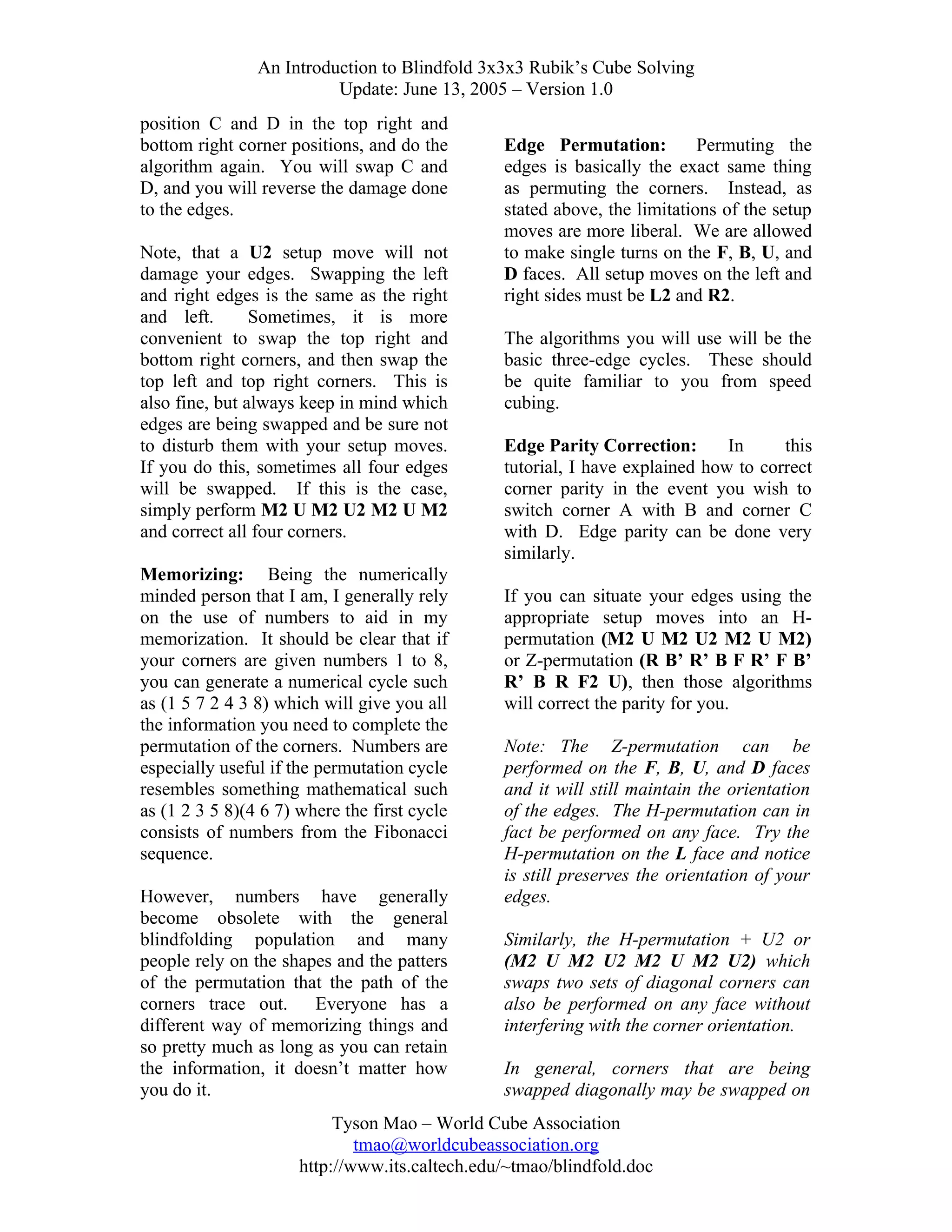 An Introduction to Blindfold 3x3x3 Rubik’s Cube Solving
Update: June 13, 2005 – Version 1.0
position C and D in the top right and
bottom right corner positions, and do the
algorithm again. You will swap C and
D, and you will reverse the damage done
to the edges.
Note, that a U2 setup move will not
damage your edges. Swapping the left
and right edges is the same as the right
and left.
Sometimes, it is more
convenient to swap the top right and
bottom right corners, and then swap the
top left and top right corners. This is
also fine, but always keep in mind which
edges are being swapped and be sure not
to disturb them with your setup moves.
If you do this, sometimes all four edges
will be swapped. If this is the case,
simply perform M2 U M2 U2 M2 U M2
and correct all four corners.
Memorizing: Being the numerically
minded person that I am, I generally rely
on the use of numbers to aid in my
memorization. It should be clear that if
your corners are given numbers 1 to 8,
you can generate a numerical cycle such
as (1 5 7 2 4 3 8) which will give you all
the information you need to complete the
permutation of the corners. Numbers are
especially useful if the permutation cycle
resembles something mathematical such
as (1 2 3 5 8)(4 6 7) where the first cycle
consists of numbers from the Fibonacci
sequence.
However, numbers have generally
become obsolete with the general
blindfolding population and many
people rely on the shapes and the patters
of the permutation that the path of the
corners trace out. Everyone has a
different way of memorizing things and
so pretty much as long as you can retain
the information, it doesn’t matter how
you do it.

Edge Permutation:
Permuting the
edges is basically the exact same thing
as permuting the corners. Instead, as
stated above, the limitations of the setup
moves are more liberal. We are allowed
to make single turns on the F, B, U, and
D faces. All setup moves on the left and
right sides must be L2 and R2.
The algorithms you will use will be the
basic three-edge cycles. These should
be quite familiar to you from speed
cubing.
Edge Parity Correction:
In
this
tutorial, I have explained how to correct
corner parity in the event you wish to
switch corner A with B and corner C
with D. Edge parity can be done very
similarly.
If you can situate your edges using the
appropriate setup moves into an Hpermutation (M2 U M2 U2 M2 U M2)
or Z-permutation (R B’ R’ B F R’ F B’
R’ B R F2 U), then those algorithms
will correct the parity for you.
Note: The Z-permutation can be
performed on the F, B, U, and D faces
and it will still maintain the orientation
of the edges. The H-permutation can in
fact be performed on any face. Try the
H-permutation on the L face and notice
is still preserves the orientation of your
edges.
Similarly, the H-permutation + U2 or
(M2 U M2 U2 M2 U M2 U2) which
swaps two sets of diagonal corners can
also be performed on any face without
interfering with the corner orientation.
In general, corners that are being
swapped diagonally may be swapped on

Tyson Mao – World Cube Association
tmao@worldcubeassociation.org
http://www.its.caltech.edu/~tmao/blindfold.doc

 