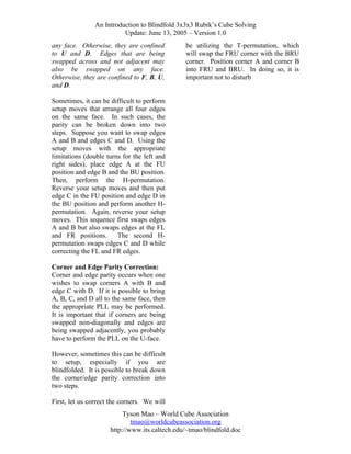 An Introduction to Blindfold 3x3x3 Rubik’s Cube Solving
Update: June 13, 2005 – Version 1.0
any face. Otherwise, they are confined
to U and D. Edges that are being
swapped across and not adjacent may
also be swapped on any face.
Otherwise, they are confined to F, B, U,
and D.

be utilizing the T-permutation, which
will swap the FRU corner with the BRU
corner. Position corner A and corner B
into FRU and BRU. In doing so, it is
important not to disturb

Sometimes, it can be difficult to perform
setup moves that arrange all four edges
on the same face. In such cases, the
parity can be broken down into two
steps. Suppose you want to swap edges
A and B and edges C and D. Using the
setup moves with the appropriate
limitations (double turns for the left and
right sides), place edge A at the FU
position and edge B and the BU position.
Then, perform the H-permutation.
Reverse your setup moves and then put
edge C in the FU position and edge D in
the BU position and perform another Hpermutation. Again, reverse your setup
moves. This sequence first swaps edges
A and B but also swaps edges at the FL
and FR positions.
The second Hpermutation swaps edges C and D while
correcting the FL and FR edges.
Corner and Edge Parity Correction:
Corner and edge parity occurs when one
wishes to swap corners A with B and
edge C with D. If it is possible to bring
A, B, C, and D all to the same face, then
the appropriate PLL may be performed.
It is important that if corners are being
swapped non-diagonally and edges are
being swapped adjacently, you probably
have to perform the PLL on the U-face.
However, sometimes this can be difficult
to setup, especially if you are
blindfolded. It is possible to break down
the corner/edge parity correction into
two steps.
First, let us correct the corners. We will
Tyson Mao – World Cube Association
tmao@worldcubeassociation.org
http://www.its.caltech.edu/~tmao/blindfold.doc

 