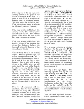 An Introduction to Blindfold 3x3x3 Rubik’s Cube Solving
Update: June 13, 2005 – Version 1.0
If the edge is in the top layer, it is
correctly oriented if the green or blue
sticker is facing off to the side. If a
green or blue sticker is facing directly
upwards, then it is incorrectly oriented.
The same applies for the bottom layer.
If the blue or green sticker is facing to
the side, then it is correctly oriented.
If the edge is in the middle layer, it is
correctly oriented if the white or yellow
sticker faces to the side. If the white or
yellow sticker faces the front or the
back, then it is incorrectly oriented.
If the edge is in the middle layer,
correctly oriented if the green or
stickers faces the front or the back.
incorrectly oriented if the green or
sticker faces to the side.

it is
blue
It is
blue

Why are these the rules for orienting
edges? When we permute edges, we
will be limiting ourselves to R2 and L2
double turn setup moves where as the U,
D, F, and B faces are free to move
however. For an edge with a white
sticker in the middle layer, you will
notice that if the white sticker faces to
the side, we can bring it to the top layer
and have the white sticker face directly
up with one of the setup moves.
However, if the white sticker faces in
front, the setup moves that we are
allowed to use will never be able to
move the edge so that the white sticker is
on top. The same logic is applied to all
edges.
Now, we will experiment with the
algorithms. I use two main algorithms,
but there are many edge orientation
algorithms available, and as always, the
more you know, the more choices you
have. The main algorithm switches two

opposite edges in the top layer. Perform
the move (M’ U M’ U M’ U2)(M U M
U M U2) on a solved cube. You’ll
notice that it switches the near and far
edges in the top layer. M’, for me,
moves in the same direction as L’.
However, you should notice that M’ and
M are interchangeable in this algorithm.
It does not matter which way you move
the middle slice first as long as you
switch directions in the middle.
Furthermore, the U can be easily
substituted with a U’. It does not matter;
the algorithm is symmetric. I personally
prefer U’ because I am right handed, and
so I allow my right hand to perform the
slice M move and my left index finger to
do the U’ move.
Now, try doing a setup move with this
algorithm. Try the setup move L’ B’,
perform the algorithm, and then
conclude with B L. Notice that L’ B’
moves the top left edge into the position
formerly occupied by the top back edge.
B L simply reverses the setup move.
Try a variety of setup moves such as B2
or even a cube rotation. As long as you
reverse your setup move, everything will
be as you expect it.
Now, try a four-edge flipper. The
following algorithm will flip all four
edges in the top layer. (M’ U M’ U M’
U M’ U)(M U M U M U M U). Notice
how it flips all four edges. Again,
realize that M’ and
M are
interchangeable
as
with
before.
Furthermore, realize that I am right
handed and that I prefer U’ over U. As
with before, experiment with some setup
moves and familiarize yourself with this
algorithm.
There are other algorithms available.
Certain algorithms will flip six, eight, or

Tyson Mao – World Cube Association
tmao@worldcubeassociation.org
http://www.its.caltech.edu/~tmao/blindfold.doc

 