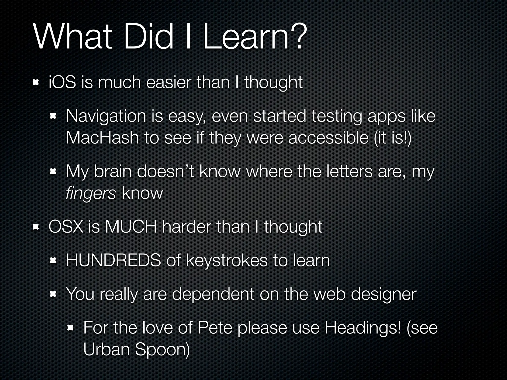 What Did I Learn?
iOS is much easier than I thought
  Navigation is easy, even started testing apps like
  MacHash to see if they were accessible (it is!)
  My brain doesn’t know where the letters are, my
  ﬁngers know
OSX is MUCH harder than I thought
  HUNDREDS of keystrokes to learn
  You really are dependent on the web designer
    For the love of Pete please use Headings! (see
    Urban Spoon)
 