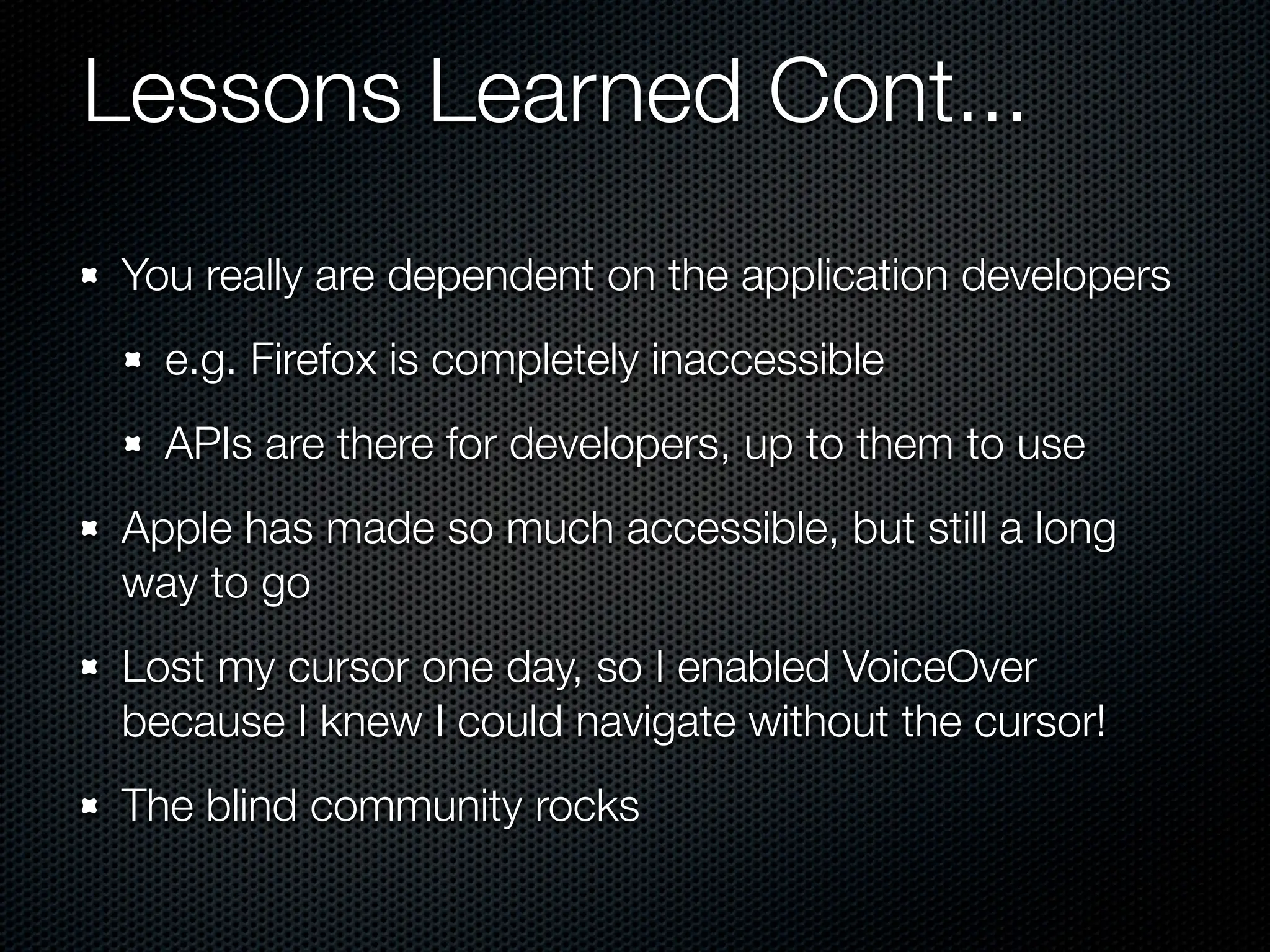 Lessons Learned Cont...
You really are dependent on the application developers
  e.g. Firefox is completely inaccessible
  APIs are there for developers, up to them to use
Apple has made so much accessible, but still a long
way to go
Lost my cursor one day, so I enabled VoiceOver
because I knew I could navigate without the cursor!
The blind community rocks
 