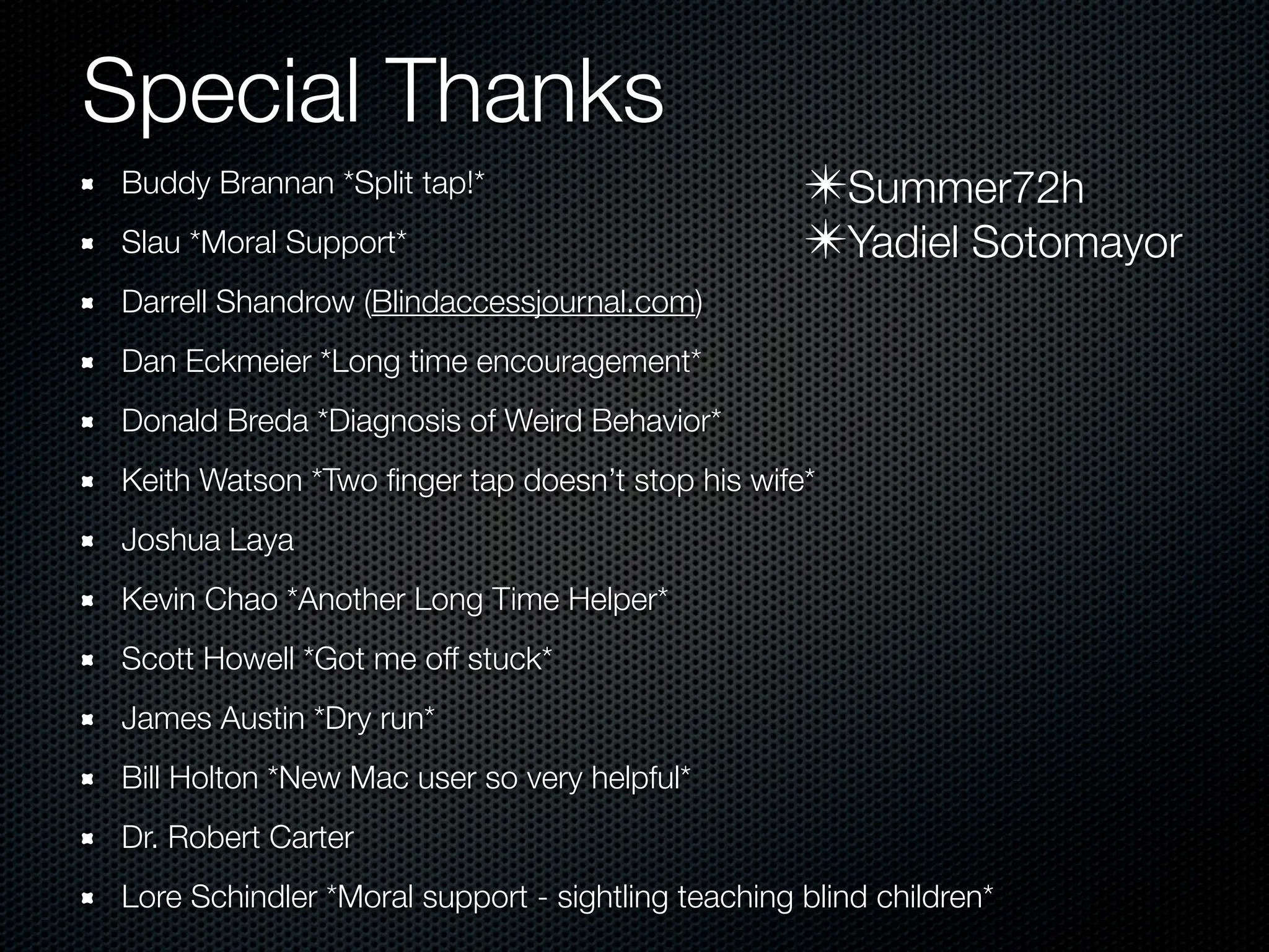Special Thanks
Buddy Brannan *Split tap!*                         ✴Summer72h
Slau *Moral Support*                               ✴Yadiel Sotomayor
Darrell Shandrow (Blindaccessjournal.com)
Dan Eckmeier *Long time encouragement*
Donald Breda *Diagnosis of Weird Behavior*
Keith Watson *Two ﬁnger tap doesn’t stop his wife*
Joshua Laya
Kevin Chao *Another Long Time Helper*
Scott Howell *Got me off stuck*
James Austin *Dry run*
Bill Holton *New Mac user so very helpful*
Dr. Robert Carter
Lore Schindler *Moral support - sightling teaching blind children*
 