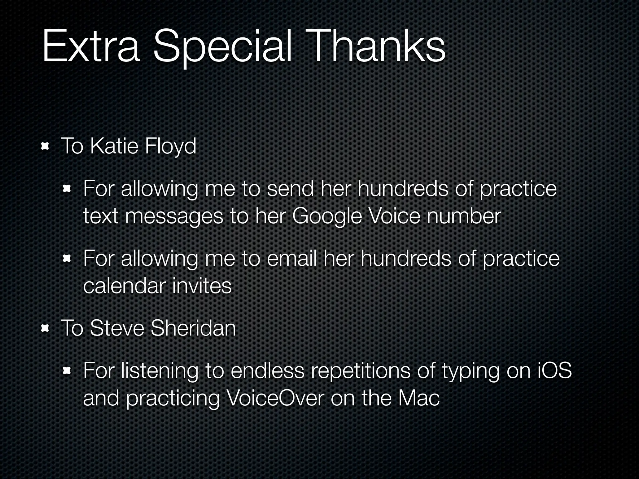 Extra Special Thanks

To Katie Floyd
  For allowing me to send her hundreds of practice
  text messages to her Google Voice number
  For allowing me to email her hundreds of practice
  calendar invites
To Steve Sheridan
  For listening to endless repetitions of typing on iOS
  and practicing VoiceOver on the Mac
 