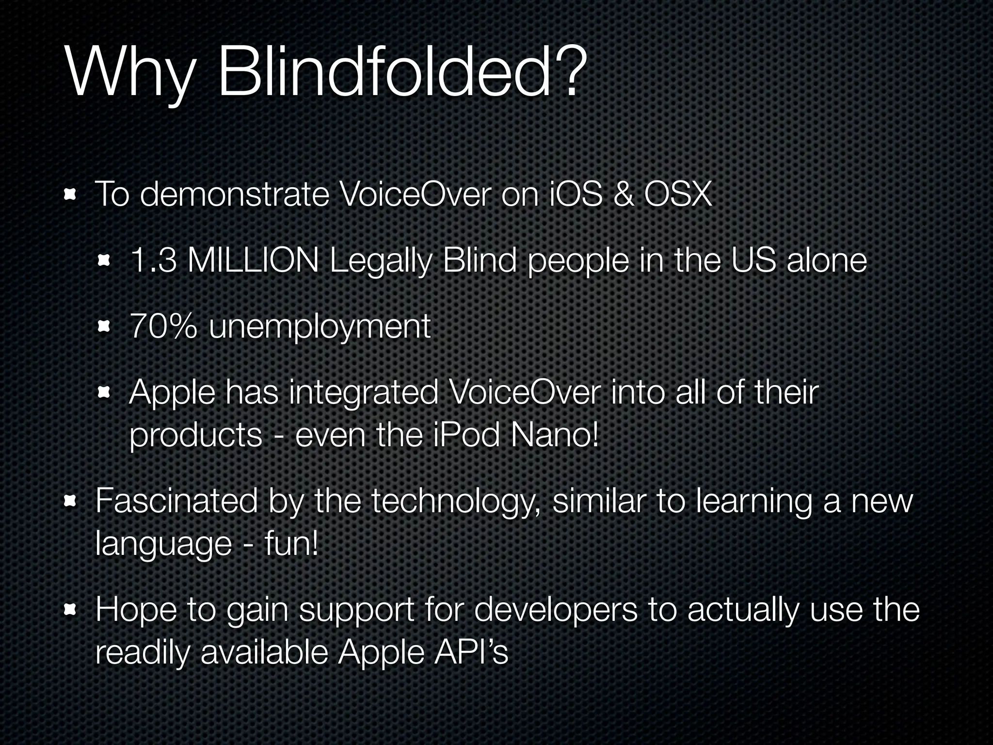 Why Blindfolded?
To demonstrate VoiceOver on iOS & OSX
  1.3 MILLION Legally Blind people in the US alone
  70% unemployment
  Apple has integrated VoiceOver into all of their
  products - even the iPod Nano!
Fascinated by the technology, similar to learning a new
language - fun!
Hope to gain support for developers to actually use the
readily available Apple API’s
 