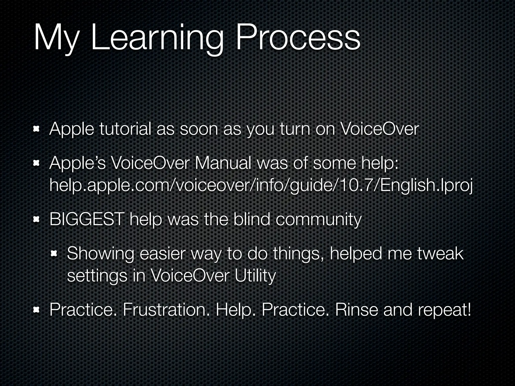 My Learning Process

Apple tutorial as soon as you turn on VoiceOver
Apple’s VoiceOver Manual was of some help:
help.apple.com/voiceover/info/guide/10.7/English.lproj
BIGGEST help was the blind community
  Showing easier way to do things, helped me tweak
  settings in VoiceOver Utility
Practice. Frustration. Help. Practice. Rinse and repeat!
 