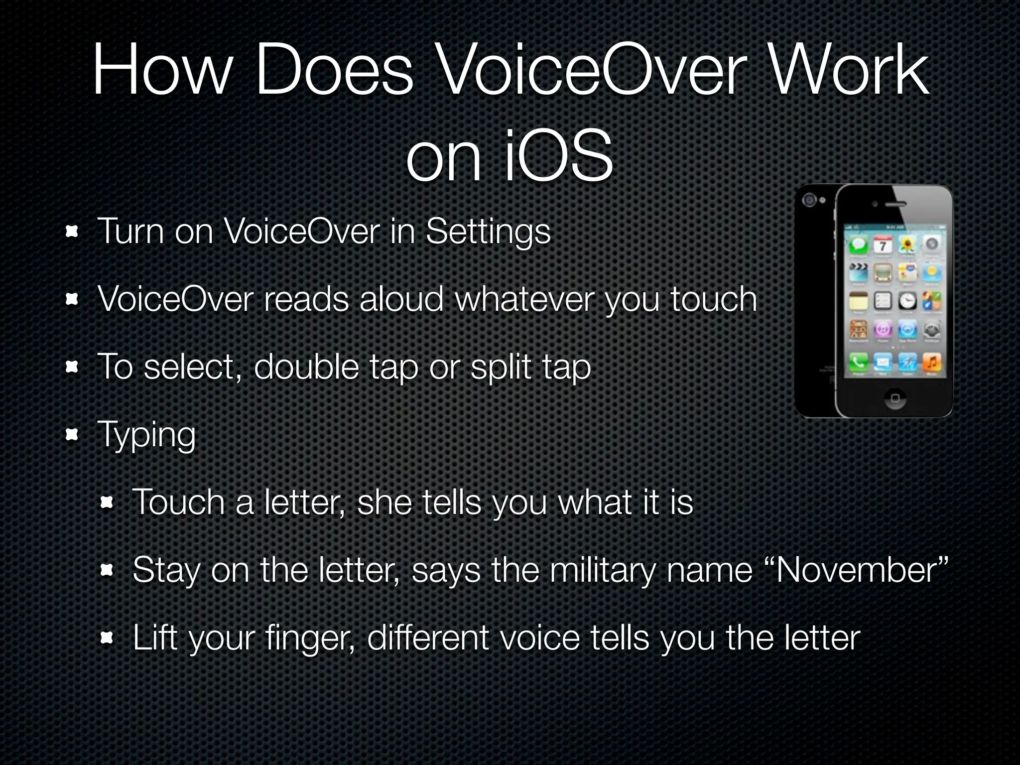 How Does VoiceOver Work
        on iOS
Turn on VoiceOver in Settings
VoiceOver reads aloud whatever you touch
To select, double tap or split tap
Typing
  Touch a letter, she tells you what it is
  Stay on the letter, says the military name “November”
  Lift your ﬁnger, different voice tells you the letter
 