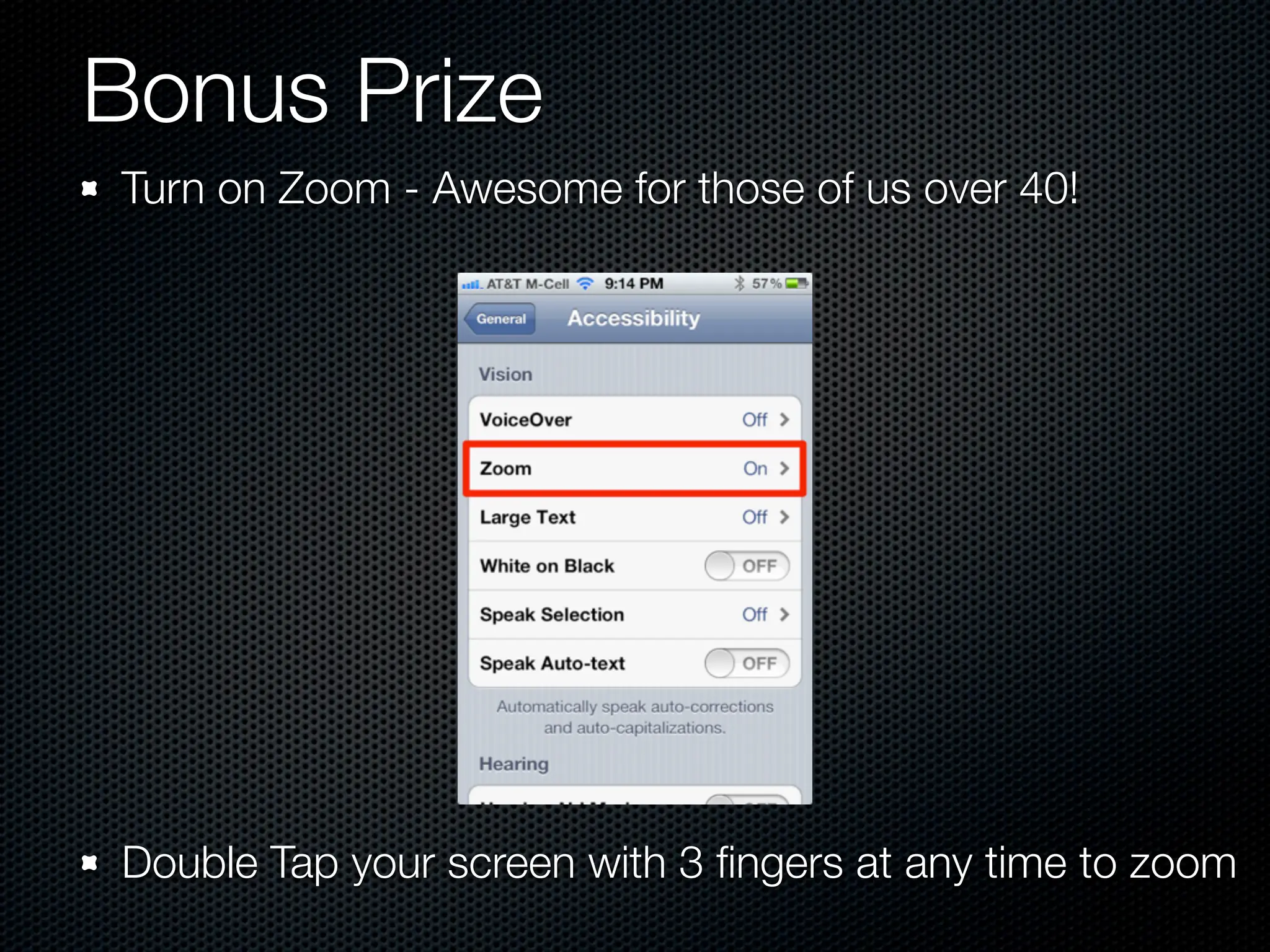 Bonus Prize
Turn on Zoom - Awesome for those of us over 40!




Double Tap your screen with 3 ﬁngers at any time to zoom
 