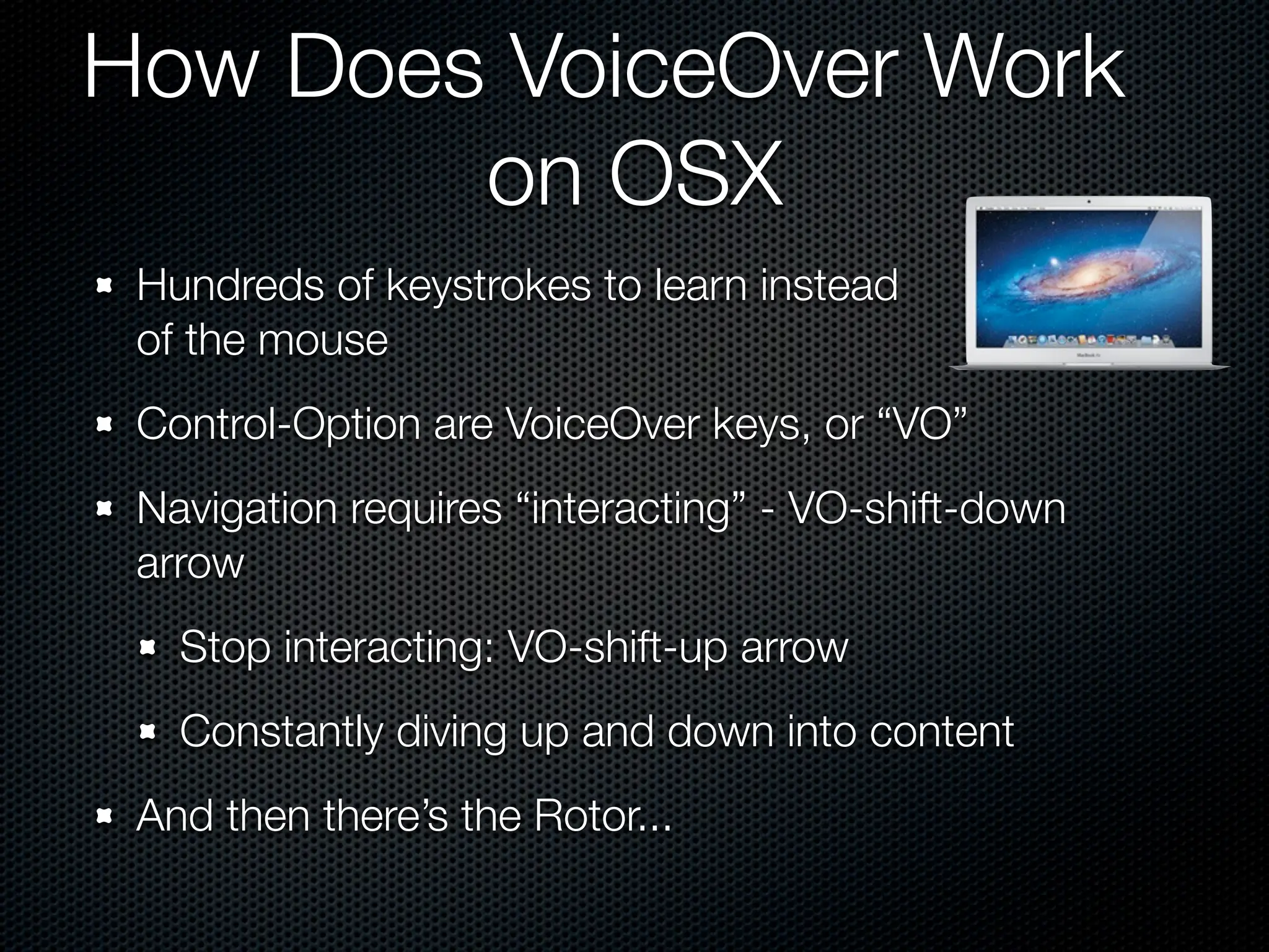 How Does VoiceOver Work
        on OSX
 Hundreds of keystrokes to learn instead
 of the mouse
 Control-Option are VoiceOver keys, or “VO”
 Navigation requires “interacting” - VO-shift-down
 arrow
   Stop interacting: VO-shift-up arrow
   Constantly diving up and down into content
 And then there’s the Rotor...
 