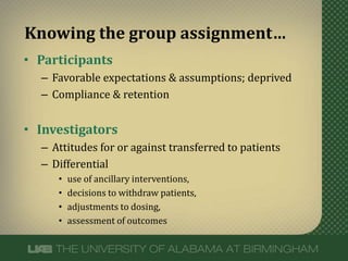 • Participants
– Favorable expectations & assumptions; deprived
– Compliance & retention
• Investigators
– Attitudes for or against transferred to patients
– Differential
• use of ancillary interventions,
• decisions to withdraw patients,
• adjustments to dosing,
• assessment of outcomes
Knowing the group assignment…
 