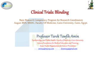 Clinical Trials: Blinding
Professor Tarek Tawfik Amin
Epidemiology and Public Health, Faculty of Medicine, Cairo University
Geneva Foundation for Medical Education and Training
Asian Pacific Organization for Cancer Prevention
amin55@myway.com dramin55@gmail.com
Basic Research Competency Program for Research Coordinators
August 2015, MEDC, Faculty Of Medicine, Cairo University, Cairo, Egypt.
 