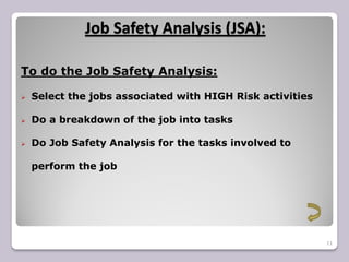 Job Safety Analysis (JSA):
11
To do the Job Safety Analysis:
 Select the jobs associated with HIGH Risk activities
 Do a breakdown of the job into tasks
 Do Job Safety Analysis for the tasks involved to
perform the job
 