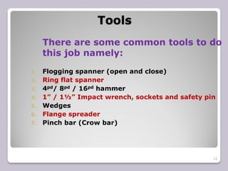 Tools
12
There are some common tools to do
this job namely:
1. Flogging spanner (open and close)
2. Ring flat spanner
3. 4pd/ 8pd / 16pd hammer
4. 1” / 1½” Impact wrench, sockets and safety pin
5. Wedges
6. Flange spreader
7. Pinch bar (Crow bar)
 
