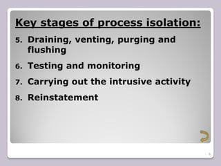 6
Key stages of process isolation:
5. Draining, venting, purging and
flushing
6. Testing and monitoring
7. Carrying out the intrusive activity
8. Reinstatement
 