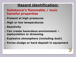 8
Hazard identification:
Substance’s flammable / toxic
harmful properties
 Present at high pressures
 High or low temperatures
 Reactivity
 Can create hazardous environment –
asphyxiation or drowning
 Explosive atmosphere (including dust)
 Forms sludge or hard deposit in equipment
 
